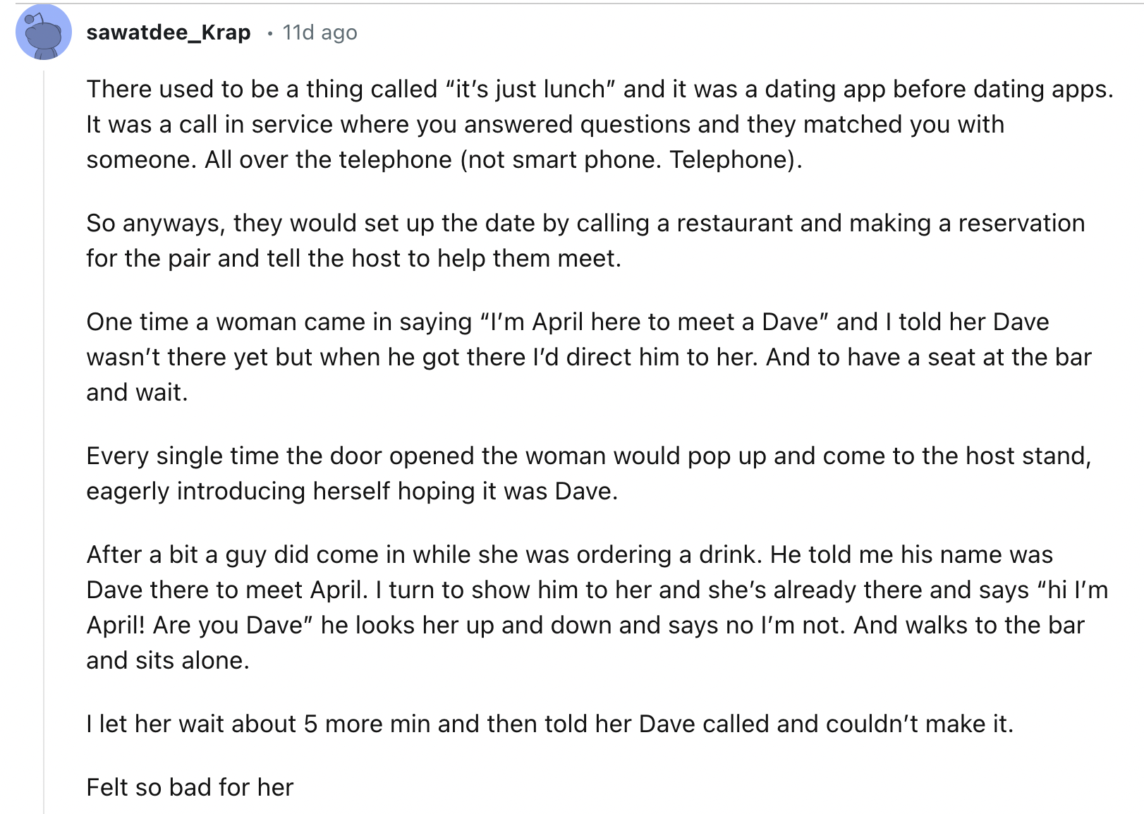 document - sawatdee_Krap 11d ago There used to be a thing called "it's just lunch" and it was a dating app before dating apps. It was a call in service where you answered questions and they matched you with someone. All over the telephone not smart phone.